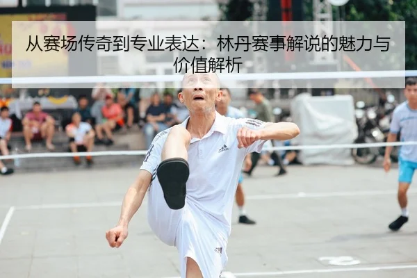 从赛场传奇到专业表达：林丹赛事解说的魅力与价值解析