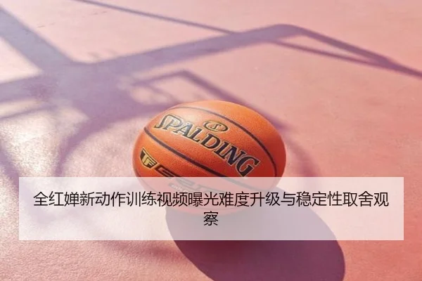 全红婵新动作训练视频曝光难度升级与稳定性取舍观察