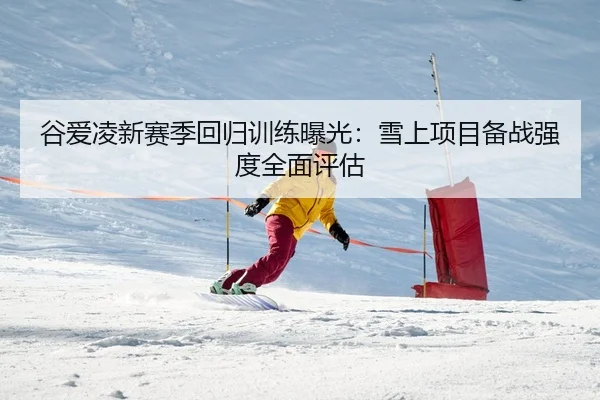 谷爱凌新赛季回归训练曝光：雪上项目备战强度全面评估