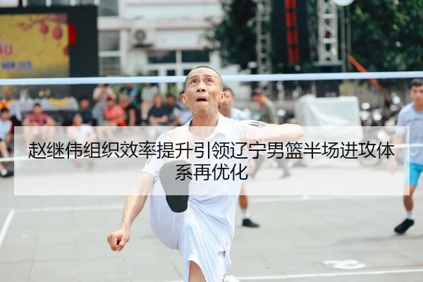 赵继伟组织效率提升引领辽宁男篮半场进攻体系再优化