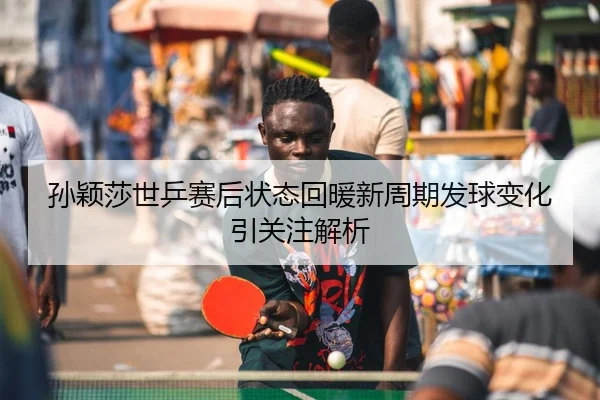 孙颖莎世乒赛后状态回暖新周期发球变化引关注解析