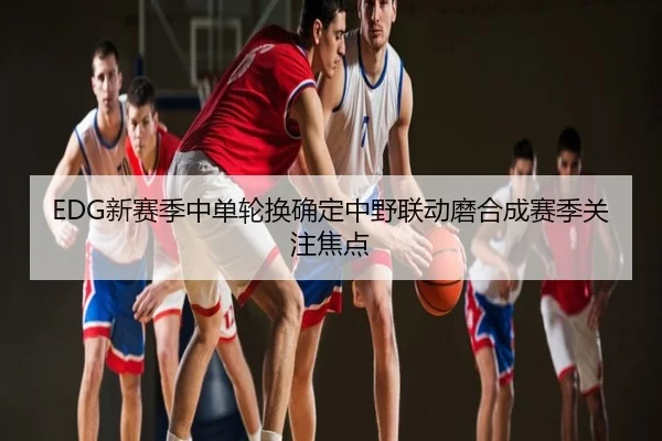 EDG新赛季中单轮换确定中野联动磨合成赛季关注焦点