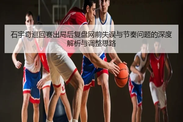 石宇奇巡回赛出局后复盘网前失误与节奏问题的深度解析与调整思路